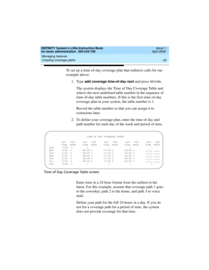 Page 61DEFINITY System’s Little Instruction Book
for basic administration  555-233-756  Issue 1
April 2000
Managing features 
45 Creating coverage paths 
To set up a time-of-day coverage plan that redirects calls for our 
example above:
1. Type 
add coverage time-of-day next and press RETURN.
The system displays the Time of Day Coverage Table and 
selects the next undefined table number in the sequence of 
time-of-day table numbers. If this is the first time-of-day 
coverage plan in your system, the table...