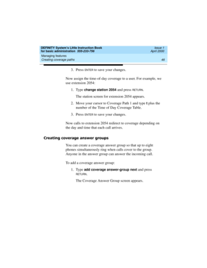 Page 62Managing features 
46 Creating coverage paths 
DEFINITY System’s Little Instruction Book
for basic administration  555-233-756  Issue 1
April 2000
3. Press EN TER to save your changes. 
Now assign the time-of-day coverage to a user. For example, we 
use extension 2054:
1. Type 
change station 2054 and press RETU RN.
The station screen for extension 2054 appears.
2. Move your cursor to Coverage Path 1 and type 
t plus the 
number of the Time of Day Coverage Table.
3. Press 
EN TER to save your changes....