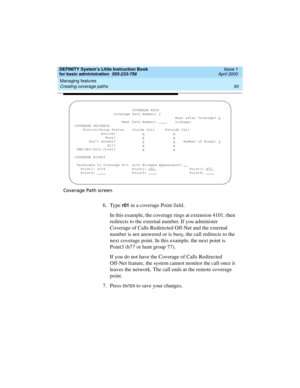 Page 66Managing features 
50 Creating coverage paths 
DEFINITY System’s Little Instruction Book
for basic administration  555-233-756  Issue 1
April 2000
Coverage Path screen
6. Type r01 in a coverage Point field.
In this example, the coverage rings at extension 4101, then 
redirects to the external number. If you administer 
Coverage of Calls Redirected Off-Net and the external 
number is not answered or is busy, the call redirects to the 
next coverage point. In this example, the next point is 
Point3 (h77 or...