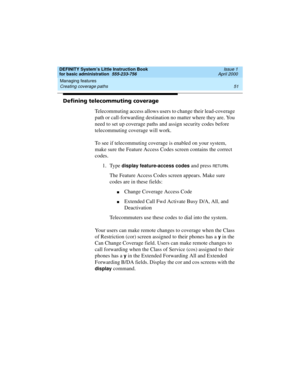 Page 67DEFINITY System’s Little Instruction Book
for basic administration  555-233-756  Issue 1
April 2000
Managing features 
51 Creating coverage paths 
Defining telecommuting coverage
Telecommuting access allows users to change their lead-coverage 
path or call-forwarding destination no matter where they are. You 
need to set up coverage paths and assign security codes before 
telecommuting coverage will work.
To see if telecommuting coverage is enabled on your system, 
make sure the Feature Access Codes...