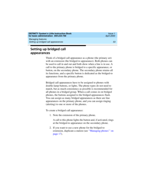 Page 69DEFINITY System’s Little Instruction Book
for basic administration  555-233-756  Issue 1
April 2000
Managing features 
53 Setting up bridged call appearances 
Setting up bridged call 
appearances
Think of a bridged call appearance as a phone (the primary set) 
with an extension (the bridged-to appearance). Both phones can 
be used to call in and out and both show when a line is in use. A 
call to the primary phone is bridged to a specific appearance, or 
button, on the secondary phone. The secondary...