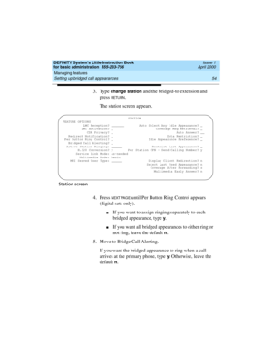 Page 70Managing features 
54 Setting up bridged call appearances 
DEFINITY System’s Little Instruction Book
for basic administration  555-233-756  Issue 1
April 2000
3. Type change station and the bridged-to extension and 
press 
RETU RN.
The station screen appears.
Station screen
4. Press N EXT PAG E until Per Button Ring Control appears 
(digital sets only).
nIf you want to assign ringing separately to each 
bridged appearance, type 
y.
nIf you want all bridged appearances to either ring or 
not ring, leave...