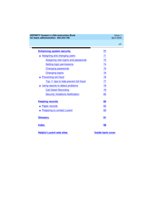 Page 8 
viii  
DEFINITY System’s Little Instruction Book
for basic administration  
555-233-756  Issue 1
April 2000
Enhancing system security 71
nAssigning and changing users71
Assigning new logins and passwords72
Setting login permissions74
Changing passwords75
Changing logins76
nPreventing toll fraud76
Top 11 tips to help prevent toll fraud77
nUsing reports to detect problems79
Call Detail Recording79
Security Violations Notification80
Keeping records 85
nPaper records85
nPreparing to contact Lucent89...
