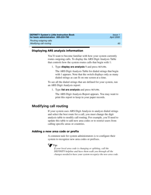Page 76Routing outgoing calls 
60 Modifying call routing 
DEFINITY System’s Little Instruction Book
for basic administration  555-233-756  Issue 1
April 2000
Displaying ARS analysis information
You’ll want to become familiar with how your system currently 
routes outgoing calls. To display the ARS Digit Analysis Table 
that controls how the system routes calls that begin with 1:
1. Type 
display ars analysis 1 and press RETU RN.
The ARS Digit Analysis Table for dialed strings that begin 
with 1 appears. Note...