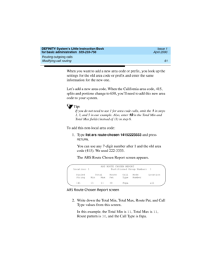 Page 77DEFINITY System’s Little Instruction Book
for basic administration  555-233-756  Issue 1
April 2000
Routing outgoing calls 
61 Modifying call routing 
When you want to add a new area code or prefix, you look up the 
settings for the old area code or prefix and enter the same 
information for the new one.
Let’s add a new area code. When the California area code, 415, 
splits and portions change to 650, you’ll need to add this new area 
code to your system.
Tip:
If you do not need to use 1 for area code...