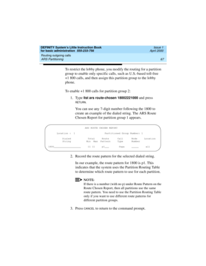 Page 83DEFINITY System’s Little Instruction Book
for basic administration  555-233-756  Issue 1
April 2000
Routing outgoing calls 
67 ARS Partitioning 
To restrict the lobby phone, you modify the routing for a partition 
group to enable only specific calls, such as U.S.-based toll-free 
+1 800 calls, and then assign this partition group to the lobby 
phone.
To enable +1 800 calls for partition group 2:
1. Type 
list ars route-chosen 18002221000 and press 
RETURN.
You can use any 7-digit number following the...