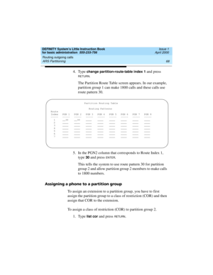 Page 84Routing outgoing calls 
68 ARS Partitioning 
DEFINITY System’s Little Instruction Book
for basic administration  555-233-756  Issue 1
April 2000
4. Type change partition-route-table index 1 and press 
RETURN.
The Partition Route Table screen appears. In our example, 
partition group 1 can make 1800 calls and these calls use 
route pattern 30.
5. In the PGN2 column that corresponds to Route Index 1, 
type 
30 and press ENTER.
This tells the system to use route pattern 30 for partition 
group 2 and allow...