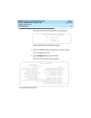 Page 85DEFINITY System’s Little Instruction Book
for basic administration  555-233-756  Issue 1
April 2000
Routing outgoing calls 
69 ARS Partitioning 
The Class of Restriction Information screen appears.
Class of Restriction Information screen
2. Choose a COR that has not been used and press CANCEL.
In our example, select 
3.
3. Type 
change cor 3 and press RETU RN.
The Class of Restriction screen appears.
Class of Restriction screen 
CLASS OF RESTRICTION INFORMATION
COR COR Description
                    0...