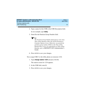 Page 86Routing outgoing calls 
70 ARS Partitioning 
DEFINITY System’s Little Instruction Book
for basic administration  555-233-756  Issue 1
April 2000
4. Type a name for this COR in the COR Description field.
In our example, type 
lobby.
5. Enter 
2 in the Partition Group Number field.
Tip:
The Partition Group Number field appears only when 
Time of Day Routing is n
 on the System Parameters 
Customer Options screen. Otherwise, you specify the 
partition group number (PGN) on the Time of Day 
Routing Plan...