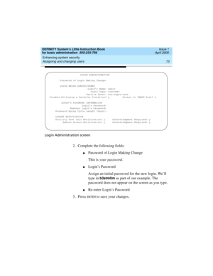 Page 89DEFINITY System’s Little Instruction Book
for basic administration  555-233-756  Issue 1
April 2000
Enhancing system security 
73 Assigning and changing users 
Login Administration screen
2. Complete the following fields:
nPassword of Login Making Change
This is your password.
nLogin’s Password
Assign an initial password for the new login. We’ll 
type in 
b3stm0m as part of our example. The 
password does not appear on the screen as you type.
nRe-enter Login’s Password
3. Press 
EN TER to save your...