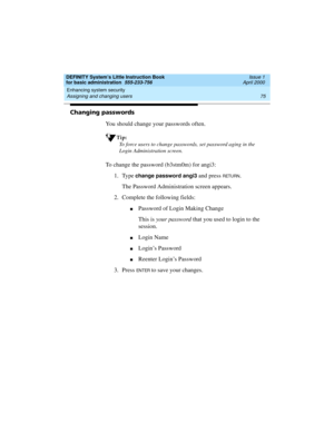 Page 91DEFINITY System’s Little Instruction Book
for basic administration  555-233-756  Issue 1
April 2000
Enhancing system security 
75 Assigning and changing users 
Changing passwords
You should change your passwords often.
Tip:
To force users to change passwords, set password aging in the 
Login Administration screen.
To change the password (b3stm0m) for angi3:
1. Type
 change password angi3 and press RETURN.
The Password Administration screen appears.
2. Complete the following fields:
nPassword of Login...
