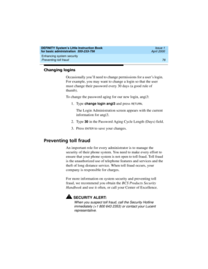 Page 92Enhancing system security 
76 Preventing toll fraud 
DEFINITY System’s Little Instruction Book
for basic administration  555-233-756  Issue 1
April 2000
Changing logins
Occasionally you’ll need to change permissions for a user’s login. 
For example, you may want to change a login so that the user 
must change their password every 30 days (a good rule of 
thumb).
To change the password aging for our new login, angi3:
1. Type 
change login angi3 and press RETURN.
The Login Administration screen appears...