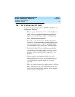 Page 93DEFINITY System’s Little Instruction Book
for basic administration  555-233-756  Issue 1
April 2000
Enhancing system security 
77 Preventing toll fraud 
Top 11 tips to help prevent toll fraud
You can reduce your company’s risk of toll fraud by following a 
few important guidelines.
1. Protect system administration from unauthorized access.
Make sure all system administration and maintenance 
logins are secure. Change your passwords frequently.
2. Deny unauthorized remote access.
If you do not use remote...