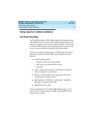 Page 95DEFINITY System’s Little Instruction Book
for basic administration  555-233-756  Issue 1
April 2000
Enhancing system security 
79 Using reports to detect problems 
Using reports to detect problems
Call Detail Recording
Call Detail Recording (CDR) collects detailed information about 
calls handled by your system. This CDR information can be sent 
directly to a printer or into call accounting software. You can use 
the printed CDR output or call accounting reports to monitor calls 
on your system and look...