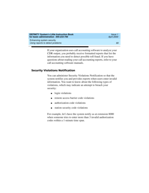 Page 96Enhancing system security 
80 Using reports to detect problems 
DEFINITY System’s Little Instruction Book
for basic administration  555-233-756  Issue 1
April 2000
If your organization uses call accounting software to analyze your 
CDR output, you probably receive formatted reports that list the 
information you need to detect possible toll fraud. If you have 
questions about reading your call accounting reports, refer to your 
call accounting software manuals.
Security Violations Notification
You can...