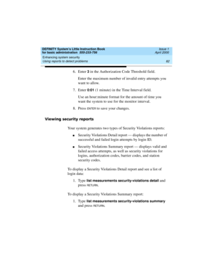 Page 98Enhancing system security 
82 Using reports to detect problems 
DEFINITY System’s Little Instruction Book
for basic administration  555-233-756  Issue 1
April 2000
6. Enter 3 in the Authorization Code Threshold field. 
Enter the maximum number of invalid entry attempts you 
want to allow.
7. Enter 
0:01 (1 minute) in the Time Interval field.
Use an hour:minute format for the amount of time you 
want the system to use for the monitor interval.
8. Press 
EN TER to save your changes.
Viewing security...