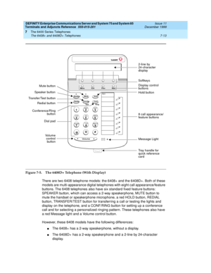 Page 117DEFINITY Enterprise Communications Server and System 75 and System 85
Terminals and Adjuncts Reference
555-015-201Issue 11
December 1999
The 6400 Series Telephones
7-13 The 6408+ and 6408D+ Telephones
7
Figure 7-5. The 6408D+ Telephone (With Display)
There are two 6408 telephone models: the 6408+ and the 6408D+. Both of these
models are multi-appearance digital telephones with eight call appearance/feature
buttons. The 6408 telephones also have six standard fixed feature buttons:
SPEAKER button, which...