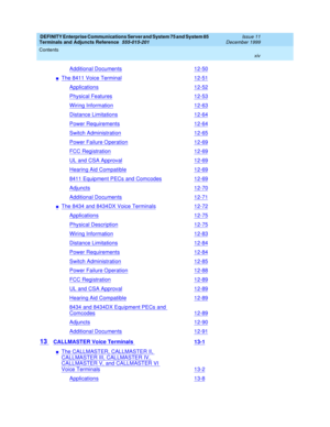 Page 14DEFINITY Enterprise Communications Server and System 75 and System 85
Terminals and Adjuncts Reference
555-015-201Issue 11
December 1999
Contents
xiv
Additional Documents12-50
nThe 8411 Voice Terminal12-51
Applications12-52
Physical Features12-53
Wiring Information12-63
Distance Limitations12-64
Power Requirements12-64
Switch Administration12-65
Power Failure Operation12-69
FCC Registration12-69
UL and CSA Approval12-69
Hearing Aid Compatible12-69
8411 Equipment PECs and Comcodes12-69
Adjuncts12-70...