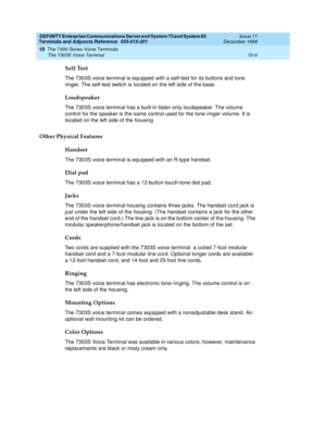 Page 200DEFINITY Enterprise Communications Server and System 75 and System 85
Terminals and Adjuncts Reference
555-015-201Issue 11
December 1999
The 7300 Series Voice Terminals
10-4 The 7303S Voice Terminal
10
Self Test
The 7303S voice terminal is equipped with a self-test for its buttons and tone
ringer. The self-test switch is located on the left side of the base.
Loudspeaker
The 7303S voice terminal has a built-in listen only loudspeaker. The volume
control for the speaker is the same control used for the...