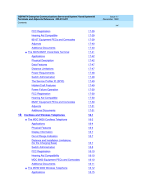 Page 21DEFINITY Enterprise Communications Server and System 75 and System 85
Terminals and Adjuncts Reference
555-015-201Issue 11
December 1999
Contents
xxi
FCC Registration17-39
Hearing Aid Compatible17-39
8510T Equipment PECs and Comcodes17-39
Adjuncts17-40
Additional Documents17-40
nThe ISDN 8520T Voice/Data Terminal17-41
Applications17-42
Physical Description17-42
Data Features17-47
Distance Limitations17-47
Power Requirements17-48
Switch Administration17-48
The Service Profiler ID (SPID)17-49
Hidden/Craft...