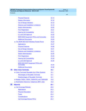 Page 22DEFINITY Enterprise Communications Server and System 75 and System 85
Terminals and Adjuncts Reference
555-015-201Issue 11
December 1999
Contents
xxii
Physical Features18-15
Display Information18-18
Out-of-Range Indication18-19
Distance and Installation Limitations18-19
Switch Administration18-20
FCC Registration18-21
Hearing Aid Compatibility18-21
UL and CSA Approval18-22
MDW 9000 Equipment PECs and Comcodes18-22
Additional Documents18-23
nThe MDW 9031DCP Wireless Pocket Phone18-24
Applications18-27...