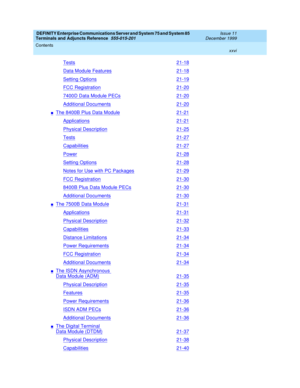 Page 26DEFINITY Enterprise Communications Server and System 75 and System 85
Terminals and Adjuncts Reference
555-015-201Issue 11
December 1999
Contents
xxvi
Tests21-18
Data Module Features21-18
Setting Options21-19
FCC Registration21-20
7400D Data Module PECs21-20
Additional Documents21-20
nThe 8400B Plus Data Module21-21
Applications21-21
Physical Description21-25
Tests21-27
Capabilities21-27
Power21-28
Setting Options21-28
Notes for Use with PC Packages21-29
FCC Registration21-30
8400B Plus Data Module...