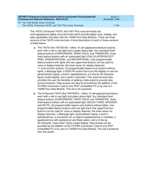 Page 274DEFINITY Enterprise Communications Server and System 75 and System 85
Terminals and Adjuncts Reference
555-015-201Issue 11
December 1999
The 7400 Series Voice Terminals
11-66 The 7407D, Enhanced 7407D, and 7407 Plus Voice Terminals
11
The 7407D, Enhanced 7407D, and 7407 Plus voice terminals are
multi-appearance digital voice terminals which provide digital voice, display, and
data capabilities (the latter with the 7400B Plus Data Module). There are three
versions of the 7407D voice terminal. A brief...