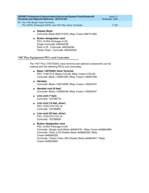 Page 293DEFINITY Enterprise Communications Server and System 75 and System 85
Terminals and Adjuncts Reference
555-015-201Issue 11
December 1999
The 7400 Series Voice Terminals
11-85 The 7407D, Enhanced 7407D, and 7407 Plus Voice Terminals
11
nDisplay Bezel
Comcode: Black=846151876; Misty Cream=846151884
nButton designation card
PEC: 81004 (Package of 25)
Single Comcode: 846342038
Pack of 25 Comcode: 846342046
Tractor Feed Comcode: 846342020
7407 Plus Equipment PECs and Comcodes
The 7407 Plus (7407D02D) voice...