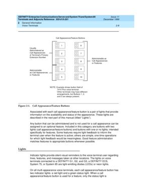 Page 44DEFINITY Enterprise Communications Server and System 75 and System 85
Terminals and Adjuncts Reference
555-015-201Issue 11
December 1999
General Information
2-8 Voice Terminals
2
Figure 2-1. Call Appearance/Feature Buttons
Associated with each call appearance/feature button is a pair of lights that provide
information on the availability and status of the appearance. These lights are
described in the next par t of this manual (titled “Lights”).
Any button that can be administered and is not used for a...