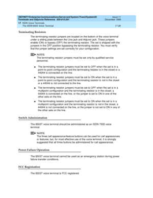 Page 550DEFINITY Enterprise Communications Server and System 75 and System 85
Terminals and Adjuncts Reference
555-015-201Issue 11
December 1999
ISDN Voice Terminals
17-26 The ISDN 8503 Voice Terminal
17
Terminating Resistors
The terminating resistor jumpers are located on the bottom of the voice terminal
under a sliding plate between the Line jack and Adjunct jack. These jumpers
enable (ON) or bypass (OFF) the terminating resistor. The set is shipped with the
jumpers in the OFF position bypassing the...