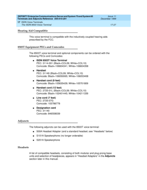 Page 551DEFINITY Enterprise Communications Server and System 75 and System 85
Terminals and Adjuncts Reference
555-015-201Issue 11
December 1999
ISDN Voice Terminals
17-27 The ISDN 8503 Voice Terminal
17
Hearing Aid Compatible
This voice terminal is compatible with the inductively coupled hearing aids
prescribed by the FCC.
8503T Equipment PECs and Comcodes
The 8503T voice terminal and optional components can be ordered with the
following PECs and Comcodes:
nISDN 8503T Voice Terminal
PEC: 3114-001 (Black=COL09;...