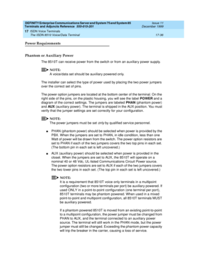 Page 560DEFINITY Enterprise Communications Server and System 75 and System 85
Terminals and Adjuncts Reference
555-015-201Issue 11
December 1999
ISDN Voice Terminals
17-36 The ISDN 8510 Voice/Data Terminal
17
Power Requirements
Phantom or Auxiliary Power
The 8510T can receive power from the switch or from an auxiliar y power supply.
NOTE:
A voice/data set should be auxiliary powered only.
The installer can select the type of power used by placing the two power jumpers
over the correct set of pins.
The power...