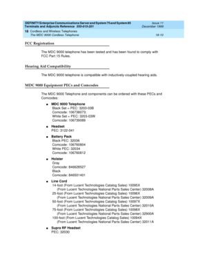 Page 586DEFINITY Enterprise Communications Server and System 75 and System 85
Terminals and Adjuncts Reference
555-015-201Issue 11
December 1999
Cordless and Wireless Telephones
18-10 The MDC 9000 Cordless Telephone
18
FCC Registration
The MDC 9000 telephone has been tested and has been found to comply with
FCC Par t 15 Rules.
Hearing Aid Compatibility
The MDC 9000 telephone is compatible with inductively-coupled hearing aids.
MDC 9000 Equipment PECs and Comcodes
The MDC 9000 Telephone and components can be...