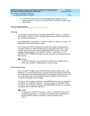 Page 596DEFINITY Enterprise Communications Server and System 75 and System 85
Terminals and Adjuncts Reference
555-015-201Issue 11
December 1999
Cordless and Wireless Telephones
18-20 The MDW 9000 Wireless Telephone
18
nIf your phone system uses an uninterruptible power supply, such as a
backup generator, be sure to connect the radio or radio base station to that
power supply.
Switch Administration
Aliasing
For all System 75 and System 85 releases and DEFINITY Generic 1, Generic 2,
and Generic 3, Versions 1 and...