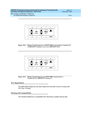 Page 597DEFINITY Enterprise Communications Server and System 75 and System 85
Terminals and Adjuncts Reference
555-015-201Issue 11
December 1999
Cordless and Wireless Telephones
18-21 The MDW 9000 Wireless Telephone
18
Figure 18-8. Button Numbering for an MDW 9000 Connected to a System 75,
a DEFINITY Generic 1 or 3, or a DEFINITY ECS
Figure 18-9. Button Numbering for an MDW 9000 Connected to a
System 85 or a DEFINITY Generic 2
FCC Registration
The MDW 9000 telephone has been tested and has been found to comply...