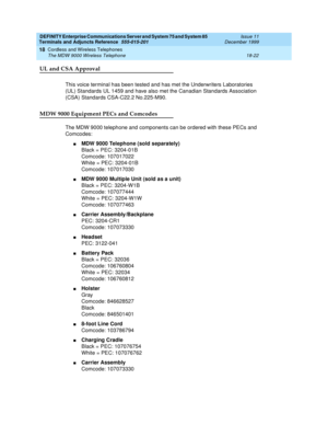 Page 598DEFINITY Enterprise Communications Server and System 75 and System 85
Terminals and Adjuncts Reference
555-015-201Issue 11
December 1999
Cordless and Wireless Telephones
18-22 The MDW 9000 Wireless Telephone
18
UL and CSA Approval
This voice terminal has been tested and has met the Underwriters Laboratories
(UL) Standards UL 1459 and have also met the Canadian Standards Association
(CSA) Standards CSA-C22.2 No.225-M90.
MDW 9000 Equipment PECs and Comcodes
The MDW 9000 telephone and components can be...