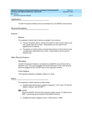 Page 633DEFINITY Enterprise Communications Server and System 75 and System 85
Terminals and Adjuncts Reference
555-015-201Issue 11
December 1999
Adjuncts
20-13 The 801A Expansion Module
20
Applications
The 801A Expansion Module can be connected only to an 8434DX voice terminal.
Physical Description
Features
Buttons
The expansion module has 24 buttons arranged in two columns.
nThe top 18 buttons (that is, the top nine buttons in each column) have a red
and a green light next to them. These buttons can be used for...