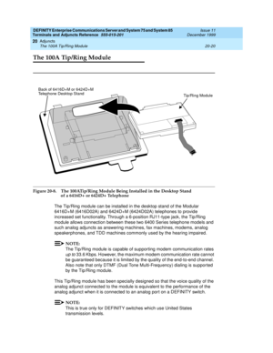 Page 640DEFINITY Enterprise Communications Server and System 75 and System 85
Terminals and Adjuncts Reference
555-015-201Issue 11
December 1999
Adjuncts
20-20 The 100A Tip/Ring Module
20
The 100A Tip/Ring Module
Figure 20-8. The 100ATip/Ring Module Being Installed in the Desktop Stand 
of a 6416D+ or 6424D+ Telephone
The Tip/Ring module can be installed in the desktop stand of the Modular
6416D+M (6416D02A) and 6424D+M (6424D02A) telephones to provide
increased set functionality. Through a 6-position RJ11-type...