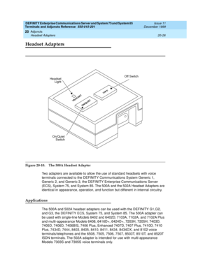 Page 646DEFINITY Enterprise Communications Server and System 75 and System 85
Terminals and Adjuncts Reference
555-015-201Issue 11
December 1999
Adjuncts
20-26 Headset Adapters
20
Headset Adapters
Figure 20-10. The 500A Headset Adapter
Two adapters are available to allow the use of standard headsets with voice
terminals connected to the DEFINITY Communications System Generic 1,
Generic 2, and Generic 3, the DEFINITY Enterprise Communications Server
(ECS), System 75, and System 85. The 500A and the 502A Headset...