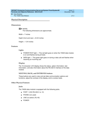 Page 670DEFINITY Enterprise Communications Server and System 75 and System 85
Terminals and Adjuncts Reference
555-015-201Issue 11
December 1999
Data Modules
21-4 The 7400A Data Module
21
Physical Description
Dimensions
NOTE:
The following dimensions are approximate.
Width = 7 inches
Depth (front and rear) = 8-3/4 inches
Height = 1-3/4 inches
Features
Lights
nPOWER/TEST light — This red light goes on when the 7400A data module
is on and flashes during all tests.
nDATA light — This green light goes on during a...