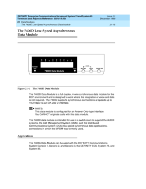 Page 681DEFINITY Enterprise Communications Server and System 75 and System 85
Terminals and Adjuncts Reference
555-015-201Issue 11
December 1999
Data Modules
21-15 The 7400D Low-Speed Asynchronous Data Module
21
The 7400D Low-Speed Asynchronous 
Data Module
Figure 21-4. The 7400D Data Module
The 7400D Data Module is a full-duplex, 4-wire synchronous data module for the
DCP environment and is designed to work where the integration of voice and data
is not required. The 7400D supports synchronous connections at...