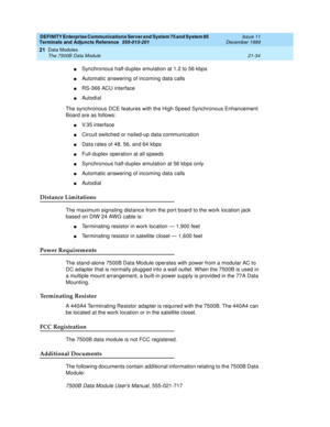 Page 700DEFINITY Enterprise Communications Server and System 75 and System 85
Terminals and Adjuncts Reference
555-015-201Issue 11
December 1999
Data Modules
21-34 The 7500B Data Module
21
nSynchronous half-duplex emulation at 1.2 to 56 kbps
nAutomatic answering of incoming data calls
nRS-366 ACU interface
nAutodial
The synchronous DCE features with the High Speed Synchronous Enhancement
Board are as follows:
nV. 3 5 i n t e r f a c e
nCircuit switched or nailed-up data communication
nData rates of 48, 56, and...