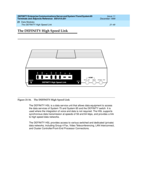 Page 715DEFINITY Enterprise Communications Server and System 75 and System 85
Terminals and Adjuncts Reference
555-015-201Issue 11
December 1999
Data Modules
21-49 The DEFINITY High Speed Link
21
The DEFINITY High Speed Link
Figure 21-16. The DEFINITY High Speed Link
The DEFINITY HSL is a data service unit that allows data equipment to access
the data services of System 75 and System 85 and the DEFINITY switch. It is
used where the integration of voice and data is not required. The HSL suppor ts
synchronous data...