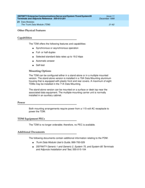 Page 728DEFINITY Enterprise Communications Server and System 75 and System 85
Terminals and Adjuncts Reference
555-015-201Issue 11
December 1999
Data Modules
21-62 The Trunk Data Module (TDM)
21
Other Physical Features
Capabilities
The TDM offers the following features and capabilities:
nSynchronous or asynchronous operation
nFull- or half-duplex
nSelected standard data rates up to 19.2 kbps
nAutomatic answer
nSelf-test
Mounting Options
The TDM can be configured either in a stand-alone or in a multiple mounted...