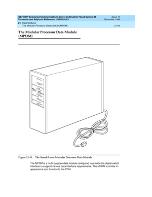 Page 729DEFINITY Enterprise Communications Server and System 75 and System 85
Terminals and Adjuncts Reference
555-015-201Issue 11
December 1999
Data Modules
21-63 The Modular Processor Data Module (MPDM)
21
The Modular Processor Data Module 
(MPDM)
Figure 21-21. The Stand-Alone Modular Processor Data Module
The MPDM is a multi-purpose data module configured to provide the digital switch
interface to support various data interface requirements. The MPDM is similar in
appearance and function to the PDM.
TEST IN...