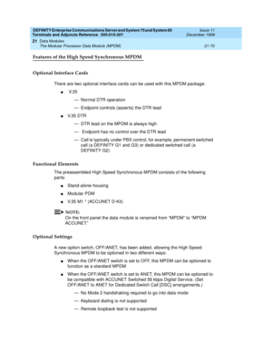 Page 736DEFINITY Enterprise Communications Server and System 75 and System 85
Terminals and Adjuncts Reference
555-015-201Issue 11
December 1999
Data Modules
21-70 The Modular Processor Data Module (MPDM)
21
Features of the High Speed Synchronous MPDM
Optional Interface Cards
There are two optional interface cards can be used with this MPDM package:
nV. 3 5
— Normal DTR operation
— Endpoint controls (asserts) the DTR lead
nV. 3 5 D T R
— DTR lead on the MPDM is always high
— Endpoint has no control over the DTR...