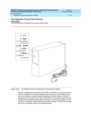 Page 739DEFINITY Enterprise Communications Server and System 75 and System 85
Terminals and Adjuncts Reference
555-015-201Issue 11
December 1999
Data Modules
21-73 The Modular Trunk Data Module (MTDM)
21
The Modular Trunk Data Module 
(MTDM)
Figure 21-22. The Modular Trunk Data Module, the Stand-alone Model
Similar in appearance and function to the TDM, the MTDM is a multi-purpose data
module configured to provide the digital switch interface to off-premises private
line trunk facilities or a switch network...