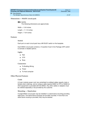 Page 753DEFINITY Enterprise Communications Server and System 75 and System 85
Terminals and Adjuncts Reference
555-015-201Issue 11
December 1999
Data Modules
21-87 The Multiple Asynchronous Data Unit (MADU)
21
Dimensions — MADU circuit pack
NOTE:
The following dimensions are approximate.
Width = 1-3/4 inches
Length = 11-1/4 inches
Height = 7-3/4 inches
Features
Switch
Each port on each circuit pack has a MK BUSY switch on the faceplate.
Each MADU circuit pack contains a 10-position Dual In-line Package (DIP)...