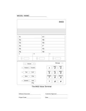 Page 7861
23
45 6
78
9
ABC DEF
MNO JKL GHI
PQRS TUV WXYZ
*O#
MODEL NAME:_________________
The8403VoiceTerminal
Software Associate:_______________
Project Code:____________________Customer Approval:_______________
Date:___________________________
8403
Transfer
Hold
ab c
Feature
Volume
TestConf
Dr opMute
Ring SpeakerMessage
F1
F2
F3
F4
F5
F6F7
F8
F9
F*
F0
F# 