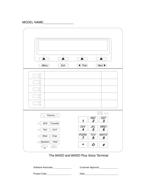 Page 788Volume
ShiftTransfer
TestConf
MuteDrop
SpeakerHold
12 3
45 6
78 9
ABC DEF
MNO JKL GHI
PQRS TUV WXYZ
*O
#
NextPrevMenu Exit
MODEL NAME:_________________
The 8405D and 8405D Plus Voice Terminal
Software Associate:_______________
Project Code:____________________Customer Approval:_______________
Date:___________________________ 